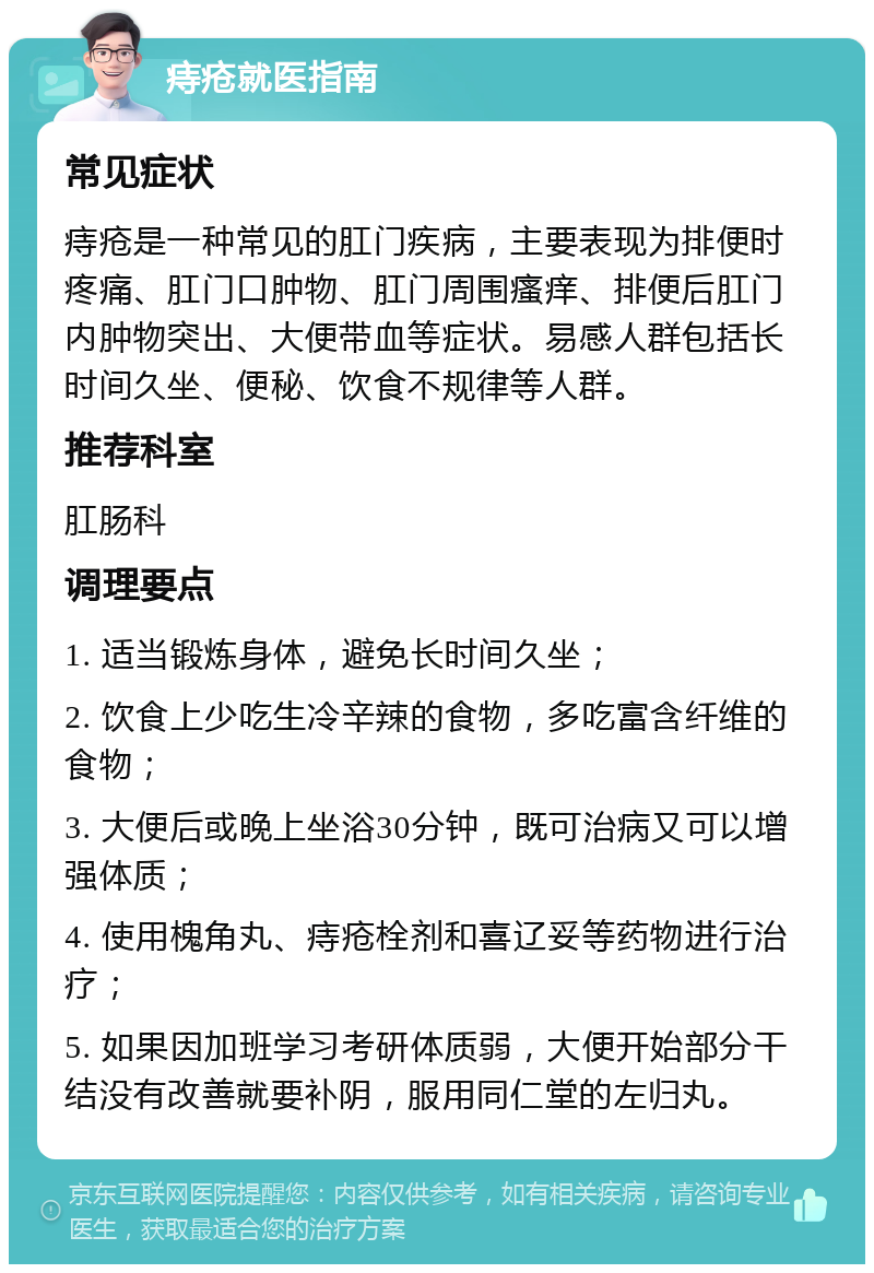 痔疮就医指南 常见症状 痔疮是一种常见的肛门疾病，主要表现为排便时疼痛、肛门口肿物、肛门周围瘙痒、排便后肛门内肿物突出、大便带血等症状。易感人群包括长时间久坐、便秘、饮食不规律等人群。 推荐科室 肛肠科 调理要点 1. 适当锻炼身体，避免长时间久坐； 2. 饮食上少吃生冷辛辣的食物，多吃富含纤维的食物； 3. 大便后或晚上坐浴30分钟，既可治病又可以增强体质； 4. 使用槐角丸、痔疮栓剂和喜辽妥等药物进行治疗； 5. 如果因加班学习考研体质弱，大便开始部分干结没有改善就要补阴，服用同仁堂的左归丸。