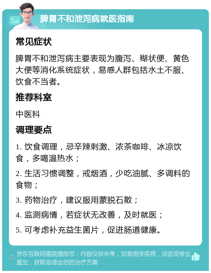 脾胃不和泄泻病就医指南 常见症状 脾胃不和泄泻病主要表现为腹泻、糊状便、黄色大便等消化系统症状，易感人群包括水土不服、饮食不当者。 推荐科室 中医科 调理要点 1. 饮食调理，忌辛辣刺激、浓茶咖啡、冰凉饮食，多喝温热水； 2. 生活习惯调整，戒烟酒，少吃油腻、多调料的食物； 3. 药物治疗，建议服用蒙脱石散； 4. 监测病情，若症状无改善，及时就医； 5. 可考虑补充益生菌片，促进肠道健康。