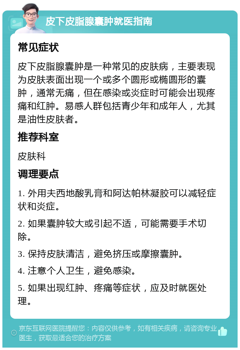 皮下皮脂腺囊肿就医指南 常见症状 皮下皮脂腺囊肿是一种常见的皮肤病，主要表现为皮肤表面出现一个或多个圆形或椭圆形的囊肿，通常无痛，但在感染或炎症时可能会出现疼痛和红肿。易感人群包括青少年和成年人，尤其是油性皮肤者。 推荐科室 皮肤科 调理要点 1. 外用夫西地酸乳膏和阿达帕林凝胶可以减轻症状和炎症。 2. 如果囊肿较大或引起不适，可能需要手术切除。 3. 保持皮肤清洁，避免挤压或摩擦囊肿。 4. 注意个人卫生，避免感染。 5. 如果出现红肿、疼痛等症状，应及时就医处理。