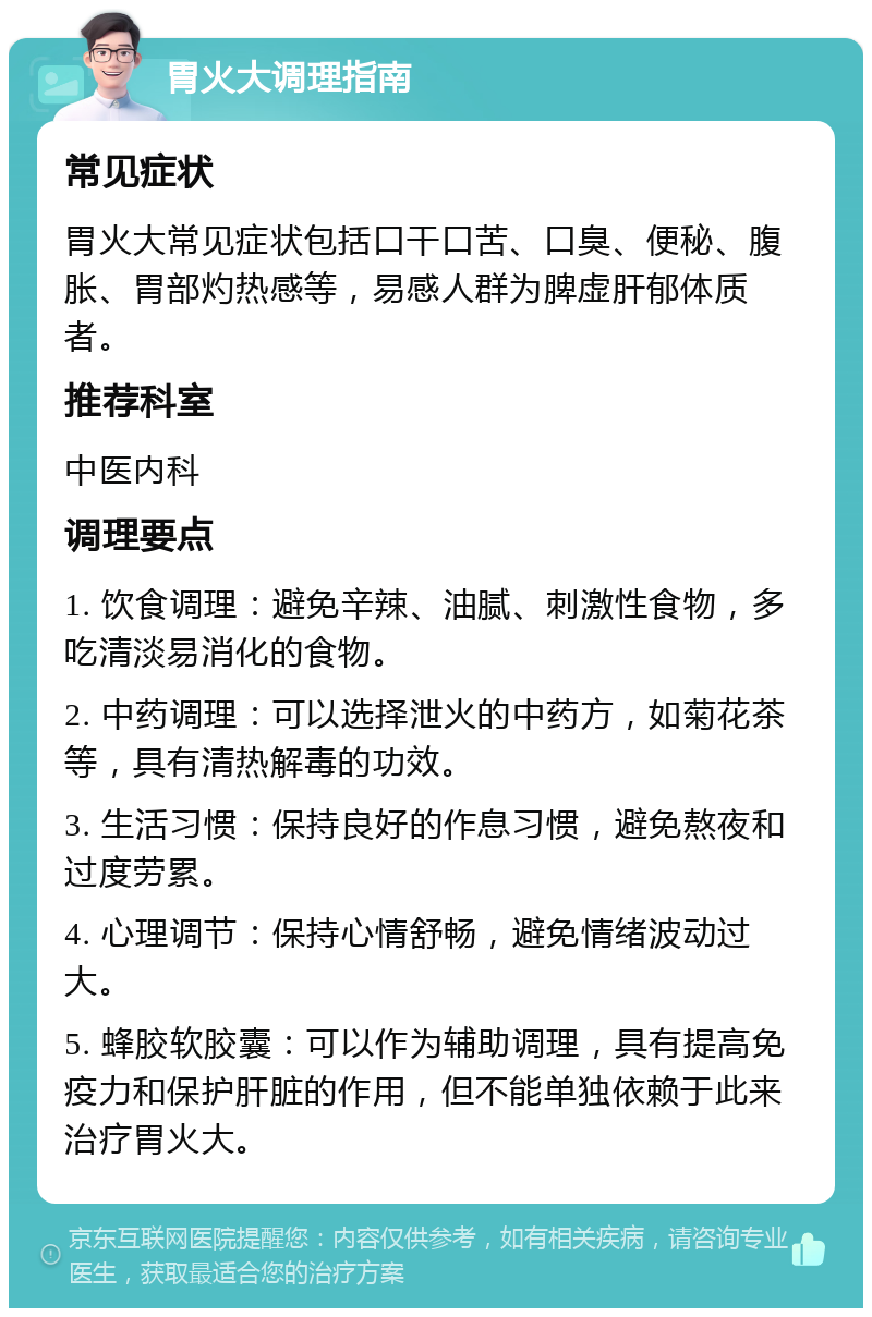 胃火大调理指南 常见症状 胃火大常见症状包括口干口苦、口臭、便秘、腹胀、胃部灼热感等，易感人群为脾虚肝郁体质者。 推荐科室 中医内科 调理要点 1. 饮食调理：避免辛辣、油腻、刺激性食物，多吃清淡易消化的食物。 2. 中药调理：可以选择泄火的中药方，如菊花茶等，具有清热解毒的功效。 3. 生活习惯：保持良好的作息习惯，避免熬夜和过度劳累。 4. 心理调节：保持心情舒畅，避免情绪波动过大。 5. 蜂胶软胶囊：可以作为辅助调理，具有提高免疫力和保护肝脏的作用，但不能单独依赖于此来治疗胃火大。