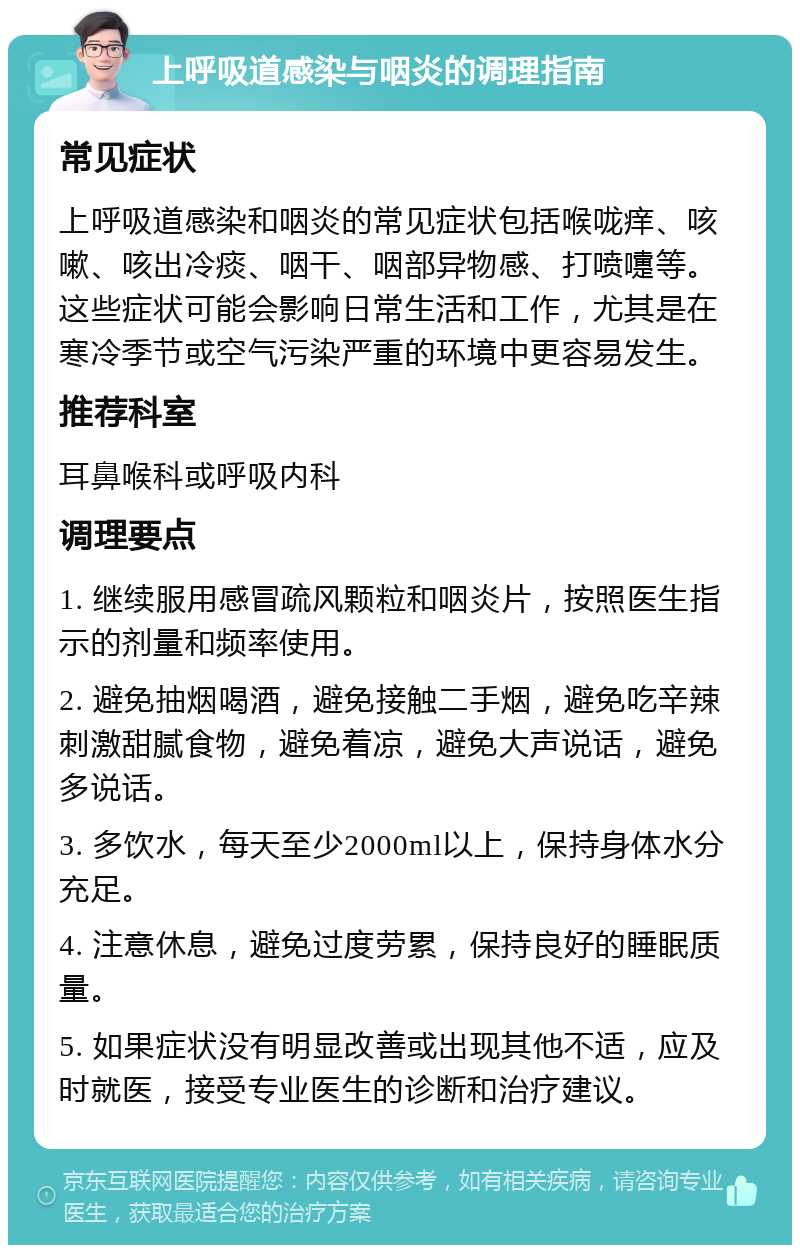 上呼吸道感染与咽炎的调理指南 常见症状 上呼吸道感染和咽炎的常见症状包括喉咙痒、咳嗽、咳出冷痰、咽干、咽部异物感、打喷嚏等。这些症状可能会影响日常生活和工作，尤其是在寒冷季节或空气污染严重的环境中更容易发生。 推荐科室 耳鼻喉科或呼吸内科 调理要点 1. 继续服用感冒疏风颗粒和咽炎片，按照医生指示的剂量和频率使用。 2. 避免抽烟喝酒，避免接触二手烟，避免吃辛辣刺激甜腻食物，避免着凉，避免大声说话，避免多说话。 3. 多饮水，每天至少2000ml以上，保持身体水分充足。 4. 注意休息，避免过度劳累，保持良好的睡眠质量。 5. 如果症状没有明显改善或出现其他不适，应及时就医，接受专业医生的诊断和治疗建议。