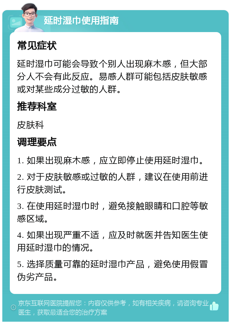 延时湿巾使用指南 常见症状 延时湿巾可能会导致个别人出现麻木感，但大部分人不会有此反应。易感人群可能包括皮肤敏感或对某些成分过敏的人群。 推荐科室 皮肤科 调理要点 1. 如果出现麻木感，应立即停止使用延时湿巾。 2. 对于皮肤敏感或过敏的人群，建议在使用前进行皮肤测试。 3. 在使用延时湿巾时，避免接触眼睛和口腔等敏感区域。 4. 如果出现严重不适，应及时就医并告知医生使用延时湿巾的情况。 5. 选择质量可靠的延时湿巾产品，避免使用假冒伪劣产品。