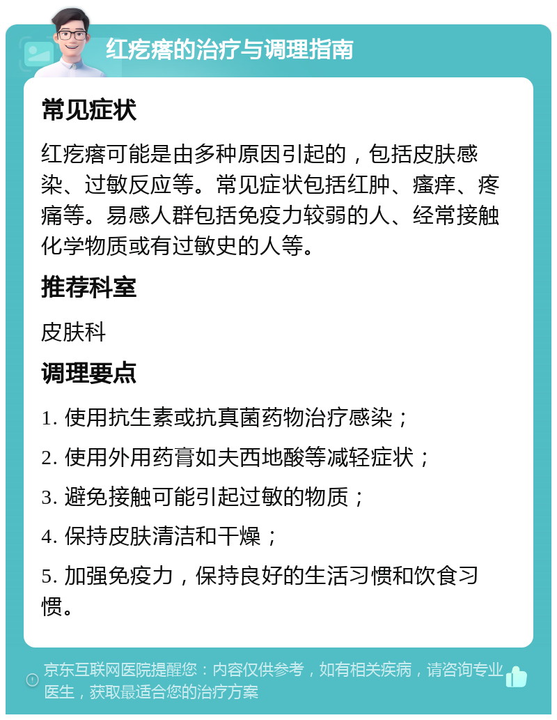 红疙瘩的治疗与调理指南 常见症状 红疙瘩可能是由多种原因引起的，包括皮肤感染、过敏反应等。常见症状包括红肿、瘙痒、疼痛等。易感人群包括免疫力较弱的人、经常接触化学物质或有过敏史的人等。 推荐科室 皮肤科 调理要点 1. 使用抗生素或抗真菌药物治疗感染； 2. 使用外用药膏如夫西地酸等减轻症状； 3. 避免接触可能引起过敏的物质； 4. 保持皮肤清洁和干燥； 5. 加强免疫力，保持良好的生活习惯和饮食习惯。