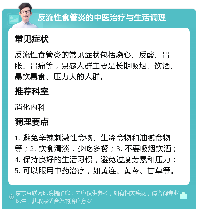 反流性食管炎的中医治疗与生活调理 常见症状 反流性食管炎的常见症状包括烧心、反酸、胃胀、胃痛等，易感人群主要是长期吸烟、饮酒、暴饮暴食、压力大的人群。 推荐科室 消化内科 调理要点 1. 避免辛辣刺激性食物、生冷食物和油腻食物等；2. 饮食清淡，少吃多餐；3. 不要吸烟饮酒；4. 保持良好的生活习惯，避免过度劳累和压力；5. 可以服用中药治疗，如黄连、黄芩、甘草等。