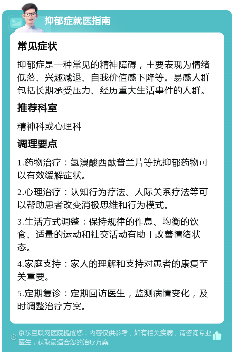 抑郁症就医指南 常见症状 抑郁症是一种常见的精神障碍，主要表现为情绪低落、兴趣减退、自我价值感下降等。易感人群包括长期承受压力、经历重大生活事件的人群。 推荐科室 精神科或心理科 调理要点 1.药物治疗：氢溴酸西酞普兰片等抗抑郁药物可以有效缓解症状。 2.心理治疗：认知行为疗法、人际关系疗法等可以帮助患者改变消极思维和行为模式。 3.生活方式调整：保持规律的作息、均衡的饮食、适量的运动和社交活动有助于改善情绪状态。 4.家庭支持：家人的理解和支持对患者的康复至关重要。 5.定期复诊：定期回访医生，监测病情变化，及时调整治疗方案。