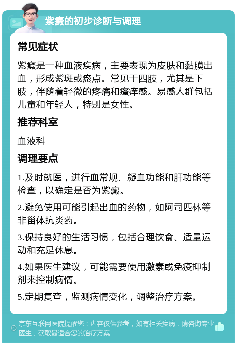 紫癜的初步诊断与调理 常见症状 紫癜是一种血液疾病，主要表现为皮肤和黏膜出血，形成紫斑或瘀点。常见于四肢，尤其是下肢，伴随着轻微的疼痛和瘙痒感。易感人群包括儿童和年轻人，特别是女性。 推荐科室 血液科 调理要点 1.及时就医，进行血常规、凝血功能和肝功能等检查，以确定是否为紫癜。 2.避免使用可能引起出血的药物，如阿司匹林等非甾体抗炎药。 3.保持良好的生活习惯，包括合理饮食、适量运动和充足休息。 4.如果医生建议，可能需要使用激素或免疫抑制剂来控制病情。 5.定期复查，监测病情变化，调整治疗方案。