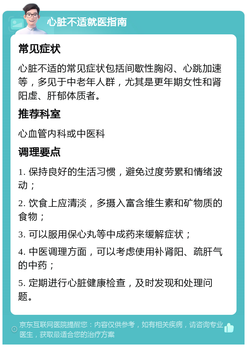 心脏不适就医指南 常见症状 心脏不适的常见症状包括间歇性胸闷、心跳加速等，多见于中老年人群，尤其是更年期女性和肾阳虚、肝郁体质者。 推荐科室 心血管内科或中医科 调理要点 1. 保持良好的生活习惯，避免过度劳累和情绪波动； 2. 饮食上应清淡，多摄入富含维生素和矿物质的食物； 3. 可以服用保心丸等中成药来缓解症状； 4. 中医调理方面，可以考虑使用补肾阳、疏肝气的中药； 5. 定期进行心脏健康检查，及时发现和处理问题。