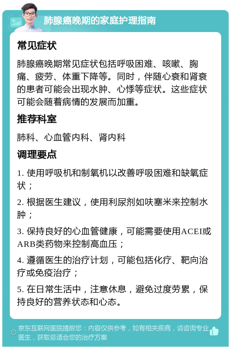 肺腺癌晚期的家庭护理指南 常见症状 肺腺癌晚期常见症状包括呼吸困难、咳嗽、胸痛、疲劳、体重下降等。同时，伴随心衰和肾衰的患者可能会出现水肿、心悸等症状。这些症状可能会随着病情的发展而加重。 推荐科室 肺科、心血管内科、肾内科 调理要点 1. 使用呼吸机和制氧机以改善呼吸困难和缺氧症状； 2. 根据医生建议，使用利尿剂如呋塞米来控制水肿； 3. 保持良好的心血管健康，可能需要使用ACEI或ARB类药物来控制高血压； 4. 遵循医生的治疗计划，可能包括化疗、靶向治疗或免疫治疗； 5. 在日常生活中，注意休息，避免过度劳累，保持良好的营养状态和心态。