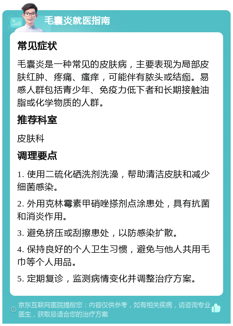 毛囊炎就医指南 常见症状 毛囊炎是一种常见的皮肤病，主要表现为局部皮肤红肿、疼痛、瘙痒，可能伴有脓头或结痂。易感人群包括青少年、免疫力低下者和长期接触油脂或化学物质的人群。 推荐科室 皮肤科 调理要点 1. 使用二硫化硒洗剂洗澡，帮助清洁皮肤和减少细菌感染。 2. 外用克林霉素甲硝唑搽剂点涂患处，具有抗菌和消炎作用。 3. 避免挤压或刮擦患处，以防感染扩散。 4. 保持良好的个人卫生习惯，避免与他人共用毛巾等个人用品。 5. 定期复诊，监测病情变化并调整治疗方案。