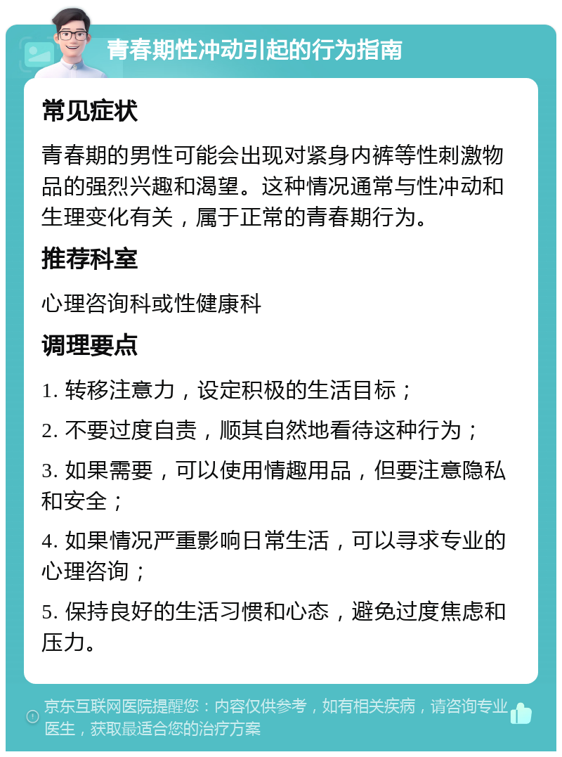 青春期性冲动引起的行为指南 常见症状 青春期的男性可能会出现对紧身内裤等性刺激物品的强烈兴趣和渴望。这种情况通常与性冲动和生理变化有关，属于正常的青春期行为。 推荐科室 心理咨询科或性健康科 调理要点 1. 转移注意力，设定积极的生活目标； 2. 不要过度自责，顺其自然地看待这种行为； 3. 如果需要，可以使用情趣用品，但要注意隐私和安全； 4. 如果情况严重影响日常生活，可以寻求专业的心理咨询； 5. 保持良好的生活习惯和心态，避免过度焦虑和压力。