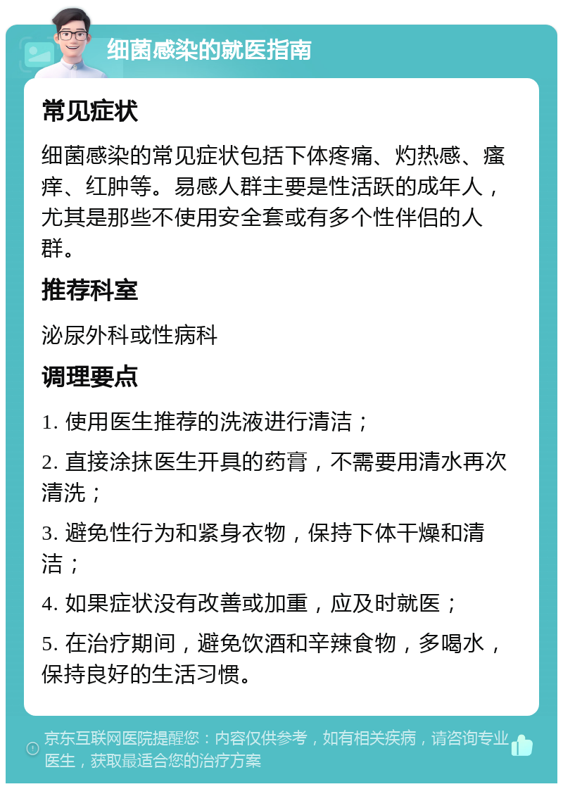 细菌感染的就医指南 常见症状 细菌感染的常见症状包括下体疼痛、灼热感、瘙痒、红肿等。易感人群主要是性活跃的成年人，尤其是那些不使用安全套或有多个性伴侣的人群。 推荐科室 泌尿外科或性病科 调理要点 1. 使用医生推荐的洗液进行清洁； 2. 直接涂抹医生开具的药膏，不需要用清水再次清洗； 3. 避免性行为和紧身衣物，保持下体干燥和清洁； 4. 如果症状没有改善或加重，应及时就医； 5. 在治疗期间，避免饮酒和辛辣食物，多喝水，保持良好的生活习惯。