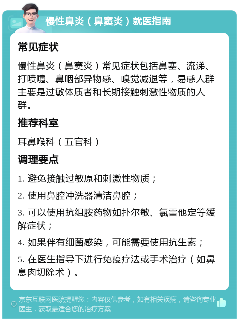 慢性鼻炎（鼻窦炎）就医指南 常见症状 慢性鼻炎（鼻窦炎）常见症状包括鼻塞、流涕、打喷嚏、鼻咽部异物感、嗅觉减退等，易感人群主要是过敏体质者和长期接触刺激性物质的人群。 推荐科室 耳鼻喉科（五官科） 调理要点 1. 避免接触过敏原和刺激性物质； 2. 使用鼻腔冲洗器清洁鼻腔； 3. 可以使用抗组胺药物如扑尔敏、氯雷他定等缓解症状； 4. 如果伴有细菌感染，可能需要使用抗生素； 5. 在医生指导下进行免疫疗法或手术治疗（如鼻息肉切除术）。