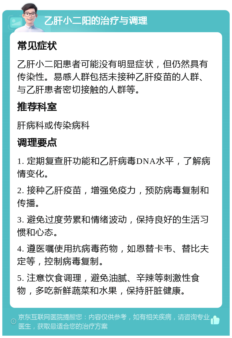 乙肝小二阳的治疗与调理 常见症状 乙肝小二阳患者可能没有明显症状，但仍然具有传染性。易感人群包括未接种乙肝疫苗的人群、与乙肝患者密切接触的人群等。 推荐科室 肝病科或传染病科 调理要点 1. 定期复查肝功能和乙肝病毒DNA水平，了解病情变化。 2. 接种乙肝疫苗，增强免疫力，预防病毒复制和传播。 3. 避免过度劳累和情绪波动，保持良好的生活习惯和心态。 4. 遵医嘱使用抗病毒药物，如恩替卡韦、替比夫定等，控制病毒复制。 5. 注意饮食调理，避免油腻、辛辣等刺激性食物，多吃新鲜蔬菜和水果，保持肝脏健康。