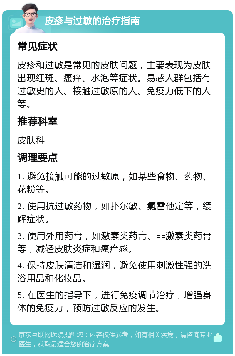 皮疹与过敏的治疗指南 常见症状 皮疹和过敏是常见的皮肤问题，主要表现为皮肤出现红斑、瘙痒、水泡等症状。易感人群包括有过敏史的人、接触过敏原的人、免疫力低下的人等。 推荐科室 皮肤科 调理要点 1. 避免接触可能的过敏原，如某些食物、药物、花粉等。 2. 使用抗过敏药物，如扑尔敏、氯雷他定等，缓解症状。 3. 使用外用药膏，如激素类药膏、非激素类药膏等，减轻皮肤炎症和瘙痒感。 4. 保持皮肤清洁和湿润，避免使用刺激性强的洗浴用品和化妆品。 5. 在医生的指导下，进行免疫调节治疗，增强身体的免疫力，预防过敏反应的发生。