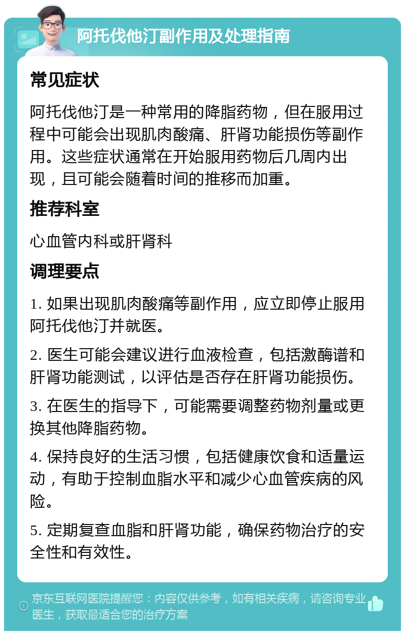 阿托伐他汀副作用及处理指南 常见症状 阿托伐他汀是一种常用的降脂药物，但在服用过程中可能会出现肌肉酸痛、肝肾功能损伤等副作用。这些症状通常在开始服用药物后几周内出现，且可能会随着时间的推移而加重。 推荐科室 心血管内科或肝肾科 调理要点 1. 如果出现肌肉酸痛等副作用，应立即停止服用阿托伐他汀并就医。 2. 医生可能会建议进行血液检查，包括激酶谱和肝肾功能测试，以评估是否存在肝肾功能损伤。 3. 在医生的指导下，可能需要调整药物剂量或更换其他降脂药物。 4. 保持良好的生活习惯，包括健康饮食和适量运动，有助于控制血脂水平和减少心血管疾病的风险。 5. 定期复查血脂和肝肾功能，确保药物治疗的安全性和有效性。