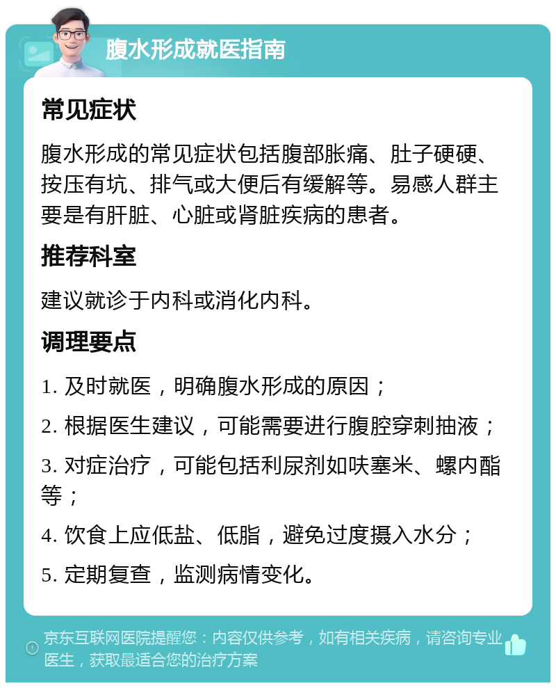 腹水形成就医指南 常见症状 腹水形成的常见症状包括腹部胀痛、肚子硬硬、按压有坑、排气或大便后有缓解等。易感人群主要是有肝脏、心脏或肾脏疾病的患者。 推荐科室 建议就诊于内科或消化内科。 调理要点 1. 及时就医，明确腹水形成的原因； 2. 根据医生建议，可能需要进行腹腔穿刺抽液； 3. 对症治疗，可能包括利尿剂如呋塞米、螺内酯等； 4. 饮食上应低盐、低脂，避免过度摄入水分； 5. 定期复查，监测病情变化。