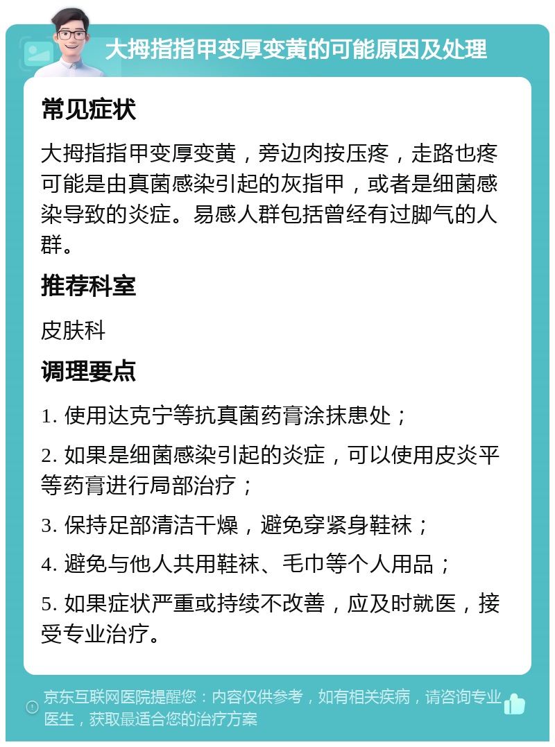 大拇指指甲变厚变黄的可能原因及处理 常见症状 大拇指指甲变厚变黄，旁边肉按压疼，走路也疼可能是由真菌感染引起的灰指甲，或者是细菌感染导致的炎症。易感人群包括曾经有过脚气的人群。 推荐科室 皮肤科 调理要点 1. 使用达克宁等抗真菌药膏涂抹患处； 2. 如果是细菌感染引起的炎症，可以使用皮炎平等药膏进行局部治疗； 3. 保持足部清洁干燥，避免穿紧身鞋袜； 4. 避免与他人共用鞋袜、毛巾等个人用品； 5. 如果症状严重或持续不改善，应及时就医，接受专业治疗。