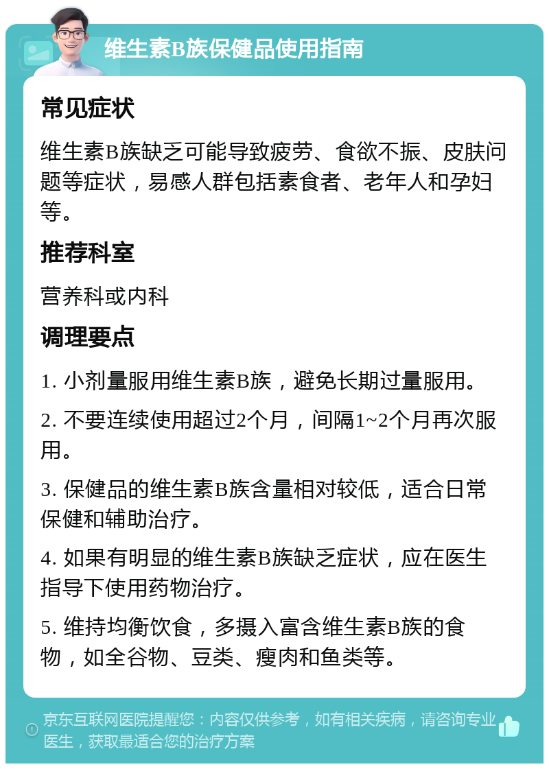 维生素B族保健品使用指南 常见症状 维生素B族缺乏可能导致疲劳、食欲不振、皮肤问题等症状，易感人群包括素食者、老年人和孕妇等。 推荐科室 营养科或内科 调理要点 1. 小剂量服用维生素B族，避免长期过量服用。 2. 不要连续使用超过2个月，间隔1~2个月再次服用。 3. 保健品的维生素B族含量相对较低，适合日常保健和辅助治疗。 4. 如果有明显的维生素B族缺乏症状，应在医生指导下使用药物治疗。 5. 维持均衡饮食，多摄入富含维生素B族的食物，如全谷物、豆类、瘦肉和鱼类等。