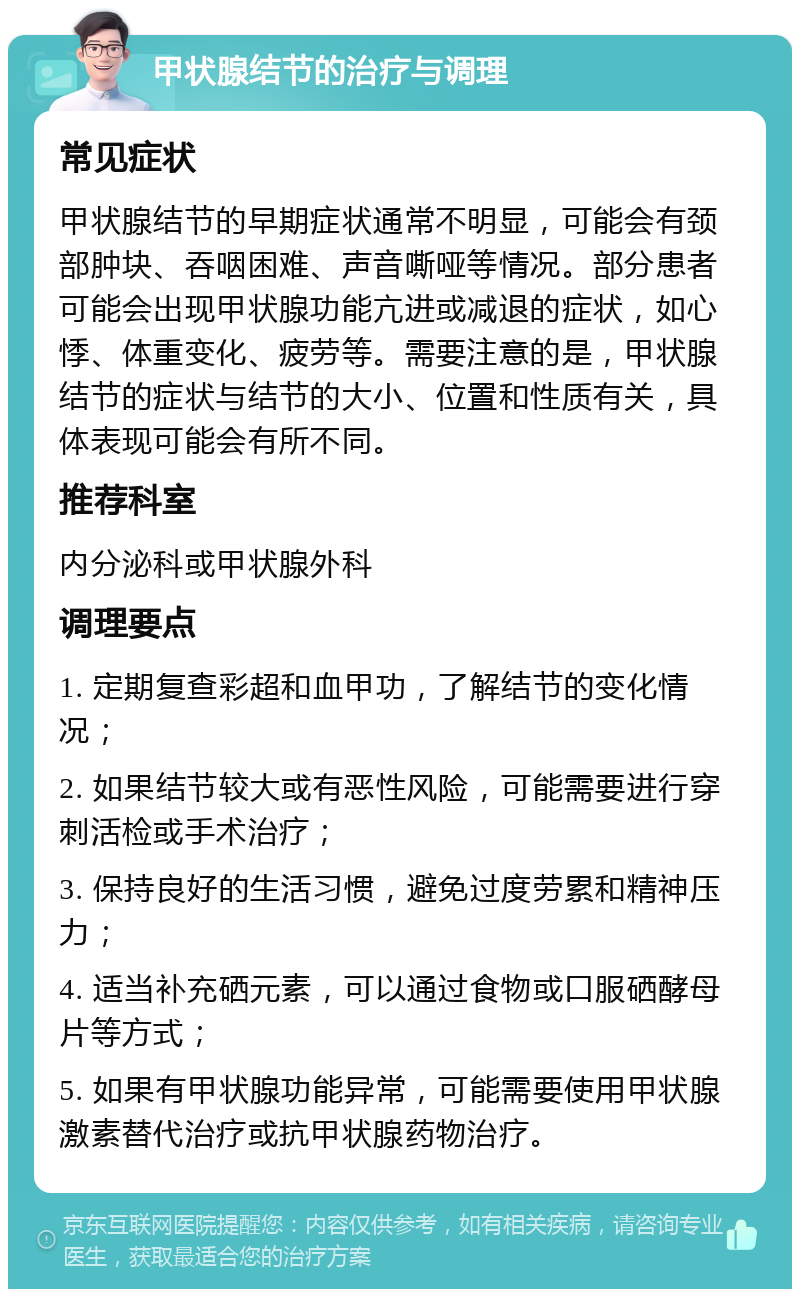 甲状腺结节的治疗与调理 常见症状 甲状腺结节的早期症状通常不明显，可能会有颈部肿块、吞咽困难、声音嘶哑等情况。部分患者可能会出现甲状腺功能亢进或减退的症状，如心悸、体重变化、疲劳等。需要注意的是，甲状腺结节的症状与结节的大小、位置和性质有关，具体表现可能会有所不同。 推荐科室 内分泌科或甲状腺外科 调理要点 1. 定期复查彩超和血甲功，了解结节的变化情况； 2. 如果结节较大或有恶性风险，可能需要进行穿刺活检或手术治疗； 3. 保持良好的生活习惯，避免过度劳累和精神压力； 4. 适当补充硒元素，可以通过食物或口服硒酵母片等方式； 5. 如果有甲状腺功能异常，可能需要使用甲状腺激素替代治疗或抗甲状腺药物治疗。