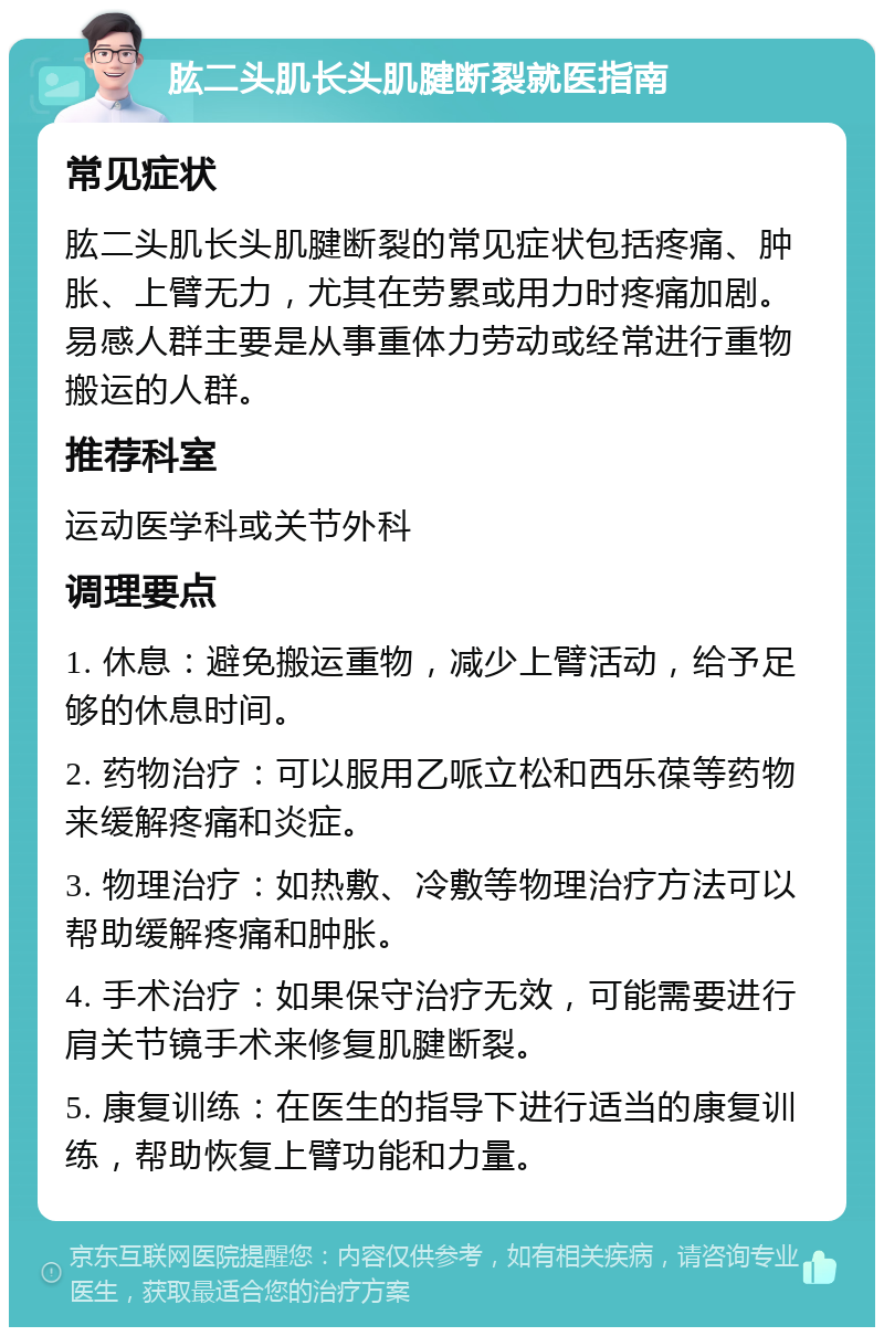 肱二头肌长头肌腱断裂就医指南 常见症状 肱二头肌长头肌腱断裂的常见症状包括疼痛、肿胀、上臂无力，尤其在劳累或用力时疼痛加剧。易感人群主要是从事重体力劳动或经常进行重物搬运的人群。 推荐科室 运动医学科或关节外科 调理要点 1. 休息：避免搬运重物，减少上臂活动，给予足够的休息时间。 2. 药物治疗：可以服用乙哌立松和西乐葆等药物来缓解疼痛和炎症。 3. 物理治疗：如热敷、冷敷等物理治疗方法可以帮助缓解疼痛和肿胀。 4. 手术治疗：如果保守治疗无效，可能需要进行肩关节镜手术来修复肌腱断裂。 5. 康复训练：在医生的指导下进行适当的康复训练，帮助恢复上臂功能和力量。