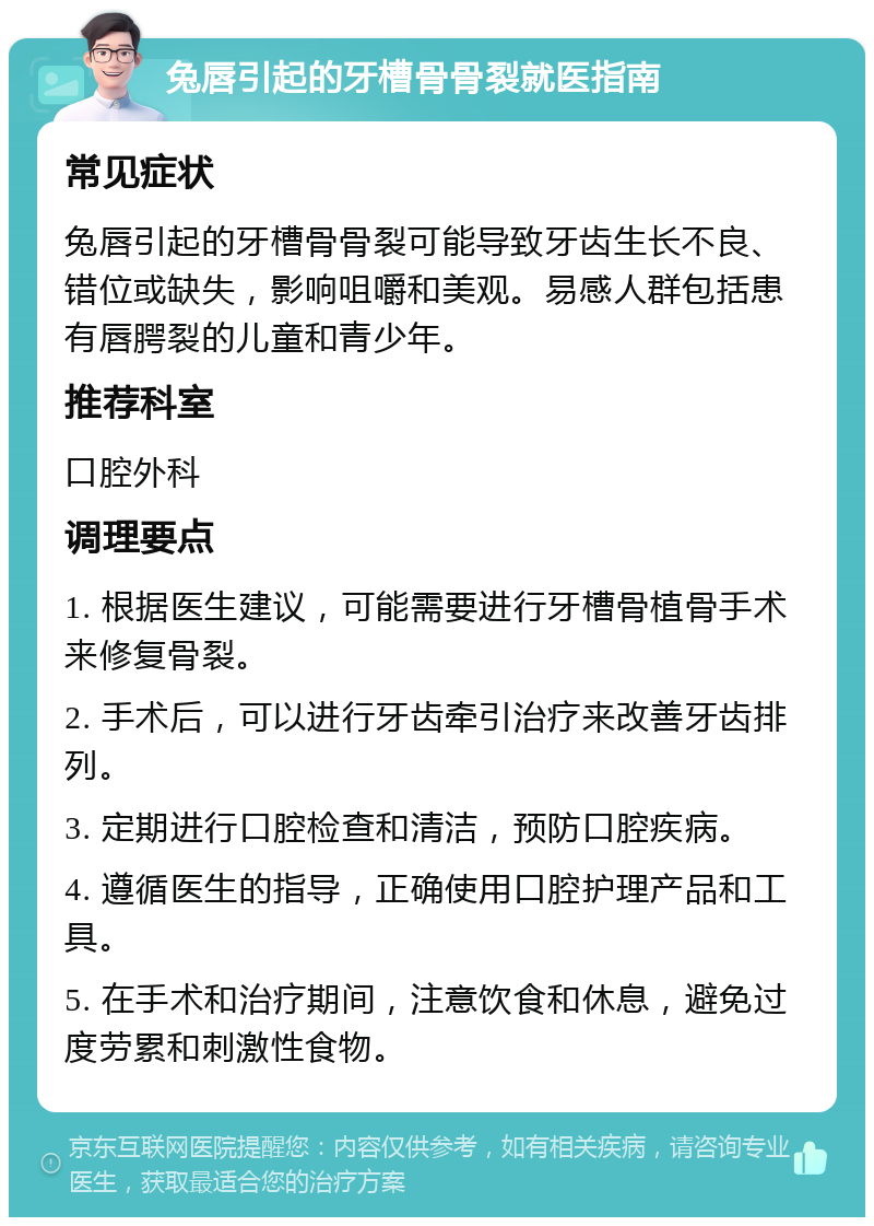 兔唇引起的牙槽骨骨裂就医指南 常见症状 兔唇引起的牙槽骨骨裂可能导致牙齿生长不良、错位或缺失，影响咀嚼和美观。易感人群包括患有唇腭裂的儿童和青少年。 推荐科室 口腔外科 调理要点 1. 根据医生建议，可能需要进行牙槽骨植骨手术来修复骨裂。 2. 手术后，可以进行牙齿牵引治疗来改善牙齿排列。 3. 定期进行口腔检查和清洁，预防口腔疾病。 4. 遵循医生的指导，正确使用口腔护理产品和工具。 5. 在手术和治疗期间，注意饮食和休息，避免过度劳累和刺激性食物。