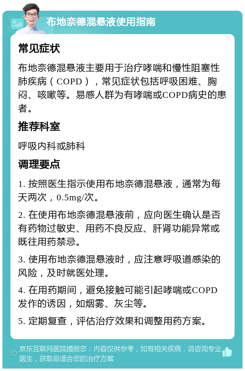 布地奈德混悬液使用指南 常见症状 布地奈德混悬液主要用于治疗哮喘和慢性阻塞性肺疾病（COPD），常见症状包括呼吸困难、胸闷、咳嗽等。易感人群为有哮喘或COPD病史的患者。 推荐科室 呼吸内科或肺科 调理要点 1. 按照医生指示使用布地奈德混悬液，通常为每天两次，0.5mg/次。 2. 在使用布地奈德混悬液前，应向医生确认是否有药物过敏史、用药不良反应、肝肾功能异常或既往用药禁忌。 3. 使用布地奈德混悬液时，应注意呼吸道感染的风险，及时就医处理。 4. 在用药期间，避免接触可能引起哮喘或COPD发作的诱因，如烟雾、灰尘等。 5. 定期复查，评估治疗效果和调整用药方案。