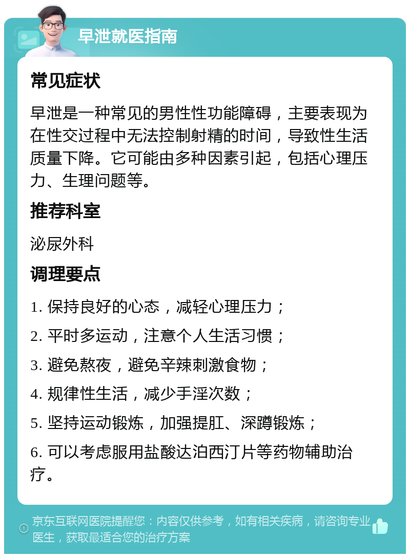 早泄就医指南 常见症状 早泄是一种常见的男性性功能障碍，主要表现为在性交过程中无法控制射精的时间，导致性生活质量下降。它可能由多种因素引起，包括心理压力、生理问题等。 推荐科室 泌尿外科 调理要点 1. 保持良好的心态，减轻心理压力； 2. 平时多运动，注意个人生活习惯； 3. 避免熬夜，避免辛辣刺激食物； 4. 规律性生活，减少手淫次数； 5. 坚持运动锻炼，加强提肛、深蹲锻炼； 6. 可以考虑服用盐酸达泊西汀片等药物辅助治疗。