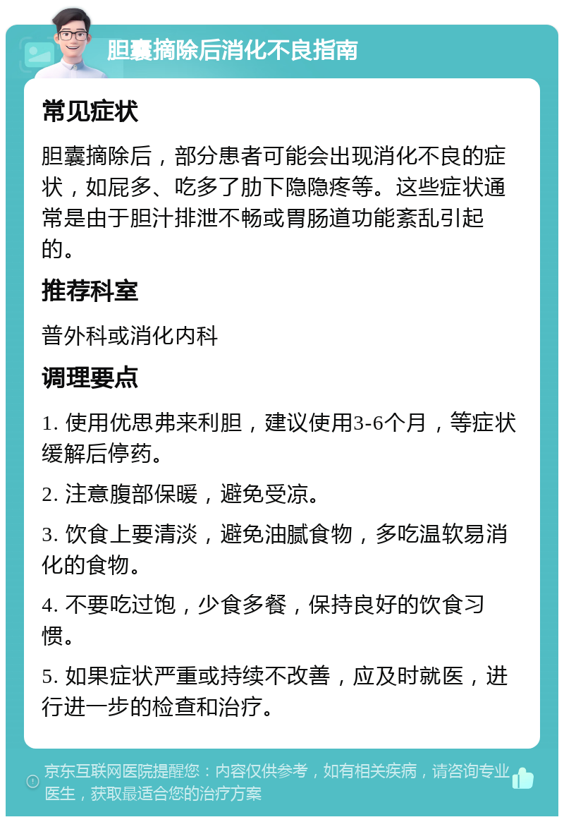 胆囊摘除后消化不良指南 常见症状 胆囊摘除后，部分患者可能会出现消化不良的症状，如屁多、吃多了肋下隐隐疼等。这些症状通常是由于胆汁排泄不畅或胃肠道功能紊乱引起的。 推荐科室 普外科或消化内科 调理要点 1. 使用优思弗来利胆，建议使用3-6个月，等症状缓解后停药。 2. 注意腹部保暖，避免受凉。 3. 饮食上要清淡，避免油腻食物，多吃温软易消化的食物。 4. 不要吃过饱，少食多餐，保持良好的饮食习惯。 5. 如果症状严重或持续不改善，应及时就医，进行进一步的检查和治疗。