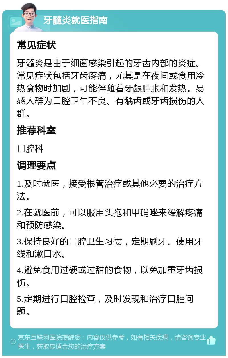 牙髓炎就医指南 常见症状 牙髓炎是由于细菌感染引起的牙齿内部的炎症。常见症状包括牙齿疼痛，尤其是在夜间或食用冷热食物时加剧，可能伴随着牙龈肿胀和发热。易感人群为口腔卫生不良、有龋齿或牙齿损伤的人群。 推荐科室 口腔科 调理要点 1.及时就医，接受根管治疗或其他必要的治疗方法。 2.在就医前，可以服用头孢和甲硝唑来缓解疼痛和预防感染。 3.保持良好的口腔卫生习惯，定期刷牙、使用牙线和漱口水。 4.避免食用过硬或过甜的食物，以免加重牙齿损伤。 5.定期进行口腔检查，及时发现和治疗口腔问题。