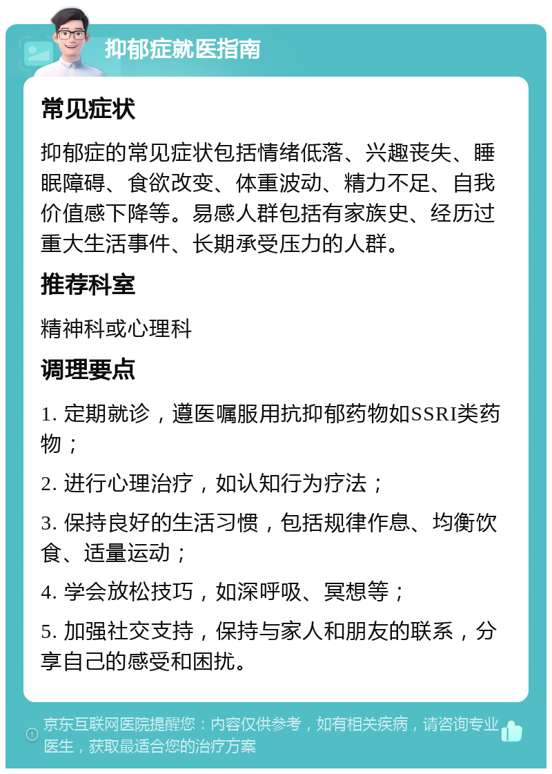 抑郁症就医指南 常见症状 抑郁症的常见症状包括情绪低落、兴趣丧失、睡眠障碍、食欲改变、体重波动、精力不足、自我价值感下降等。易感人群包括有家族史、经历过重大生活事件、长期承受压力的人群。 推荐科室 精神科或心理科 调理要点 1. 定期就诊，遵医嘱服用抗抑郁药物如SSRI类药物； 2. 进行心理治疗，如认知行为疗法； 3. 保持良好的生活习惯，包括规律作息、均衡饮食、适量运动； 4. 学会放松技巧，如深呼吸、冥想等； 5. 加强社交支持，保持与家人和朋友的联系，分享自己的感受和困扰。