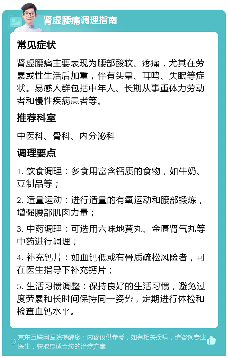 肾虚腰痛调理指南 常见症状 肾虚腰痛主要表现为腰部酸软、疼痛，尤其在劳累或性生活后加重，伴有头晕、耳鸣、失眠等症状。易感人群包括中年人、长期从事重体力劳动者和慢性疾病患者等。 推荐科室 中医科、骨科、内分泌科 调理要点 1. 饮食调理：多食用富含钙质的食物，如牛奶、豆制品等； 2. 适量运动：进行适量的有氧运动和腰部锻炼，增强腰部肌肉力量； 3. 中药调理：可选用六味地黄丸、金匮肾气丸等中药进行调理； 4. 补充钙片：如血钙低或有骨质疏松风险者，可在医生指导下补充钙片； 5. 生活习惯调整：保持良好的生活习惯，避免过度劳累和长时间保持同一姿势，定期进行体检和检查血钙水平。