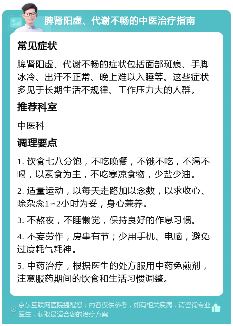 脾肾阳虚、代谢不畅的中医治疗指南 常见症状 脾肾阳虚、代谢不畅的症状包括面部斑痕、手脚冰冷、出汗不正常、晚上难以入睡等。这些症状多见于长期生活不规律、工作压力大的人群。 推荐科室 中医科 调理要点 1. 饮食七八分饱，不吃晚餐，不饿不吃，不渴不喝，以素食为主，不吃寒凉食物，少盐少油。 2. 适量运动，以每天走路加以念数，以求收心、除杂念1∽2小时为妥，身心兼养。 3. 不熬夜，不睡懒觉，保持良好的作息习惯。 4. 不妄劳作，房事有节；少用手机、电脑，避免过度耗气耗神。 5. 中药治疗，根据医生的处方服用中药免煎剂，注意服药期间的饮食和生活习惯调整。