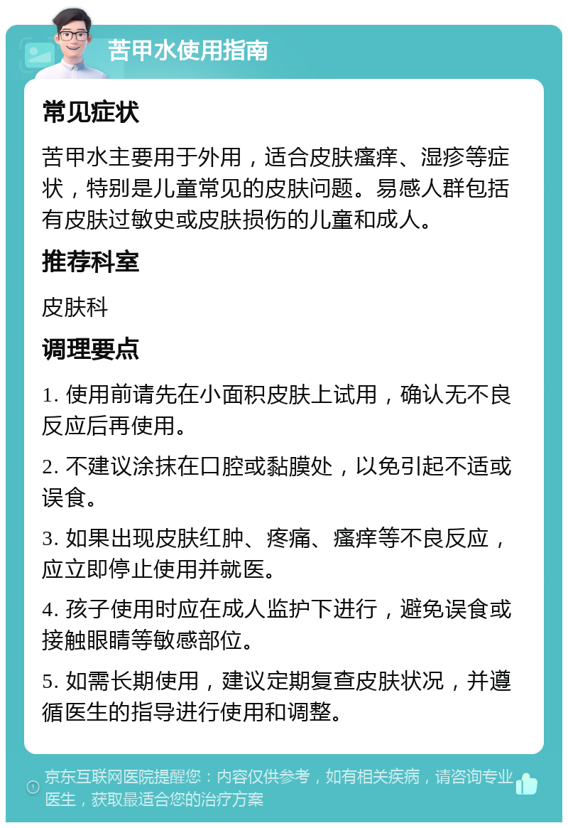 苦甲水使用指南 常见症状 苦甲水主要用于外用，适合皮肤瘙痒、湿疹等症状，特别是儿童常见的皮肤问题。易感人群包括有皮肤过敏史或皮肤损伤的儿童和成人。 推荐科室 皮肤科 调理要点 1. 使用前请先在小面积皮肤上试用，确认无不良反应后再使用。 2. 不建议涂抹在口腔或黏膜处，以免引起不适或误食。 3. 如果出现皮肤红肿、疼痛、瘙痒等不良反应，应立即停止使用并就医。 4. 孩子使用时应在成人监护下进行，避免误食或接触眼睛等敏感部位。 5. 如需长期使用，建议定期复查皮肤状况，并遵循医生的指导进行使用和调整。