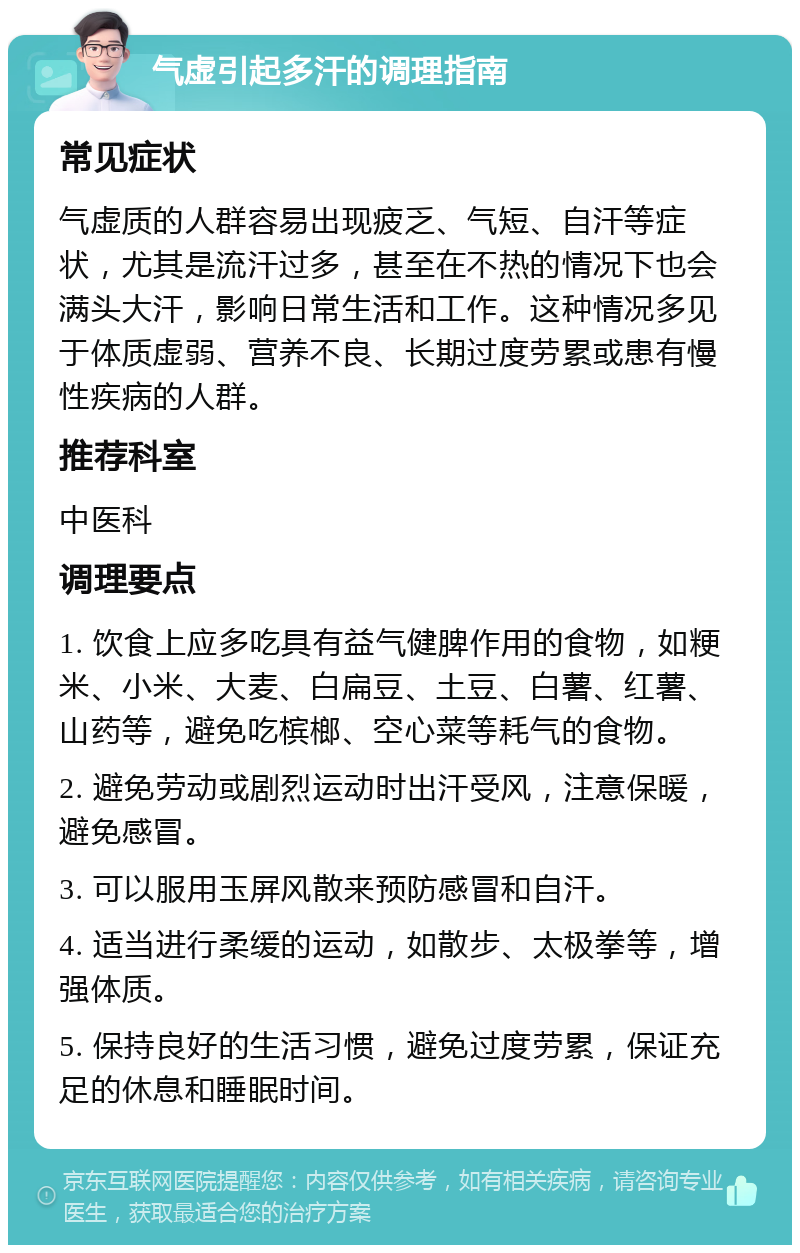 气虚引起多汗的调理指南 常见症状 气虚质的人群容易出现疲乏、气短、自汗等症状，尤其是流汗过多，甚至在不热的情况下也会满头大汗，影响日常生活和工作。这种情况多见于体质虚弱、营养不良、长期过度劳累或患有慢性疾病的人群。 推荐科室 中医科 调理要点 1. 饮食上应多吃具有益气健脾作用的食物，如粳米、小米、大麦、白扁豆、土豆、白薯、红薯、山药等，避免吃槟榔、空心菜等耗气的食物。 2. 避免劳动或剧烈运动时出汗受风，注意保暖，避免感冒。 3. 可以服用玉屏风散来预防感冒和自汗。 4. 适当进行柔缓的运动，如散步、太极拳等，增强体质。 5. 保持良好的生活习惯，避免过度劳累，保证充足的休息和睡眠时间。