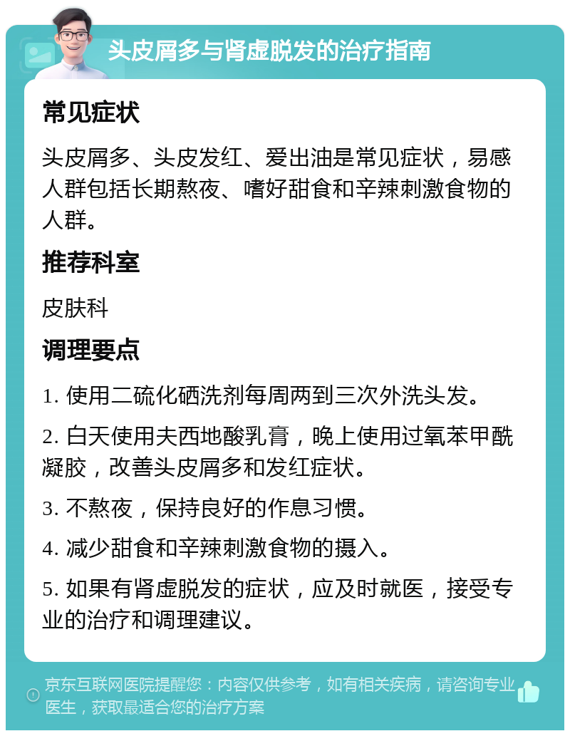 头皮屑多与肾虚脱发的治疗指南 常见症状 头皮屑多、头皮发红、爱出油是常见症状，易感人群包括长期熬夜、嗜好甜食和辛辣刺激食物的人群。 推荐科室 皮肤科 调理要点 1. 使用二硫化硒洗剂每周两到三次外洗头发。 2. 白天使用夫西地酸乳膏，晚上使用过氧苯甲酰凝胶，改善头皮屑多和发红症状。 3. 不熬夜，保持良好的作息习惯。 4. 减少甜食和辛辣刺激食物的摄入。 5. 如果有肾虚脱发的症状，应及时就医，接受专业的治疗和调理建议。