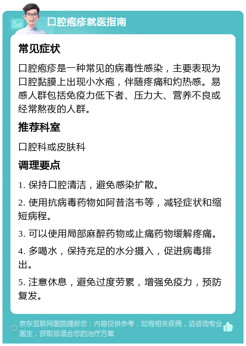 口腔疱疹就医指南 常见症状 口腔疱疹是一种常见的病毒性感染，主要表现为口腔黏膜上出现小水疱，伴随疼痛和灼热感。易感人群包括免疫力低下者、压力大、营养不良或经常熬夜的人群。 推荐科室 口腔科或皮肤科 调理要点 1. 保持口腔清洁，避免感染扩散。 2. 使用抗病毒药物如阿昔洛韦等，减轻症状和缩短病程。 3. 可以使用局部麻醉药物或止痛药物缓解疼痛。 4. 多喝水，保持充足的水分摄入，促进病毒排出。 5. 注意休息，避免过度劳累，增强免疫力，预防复发。