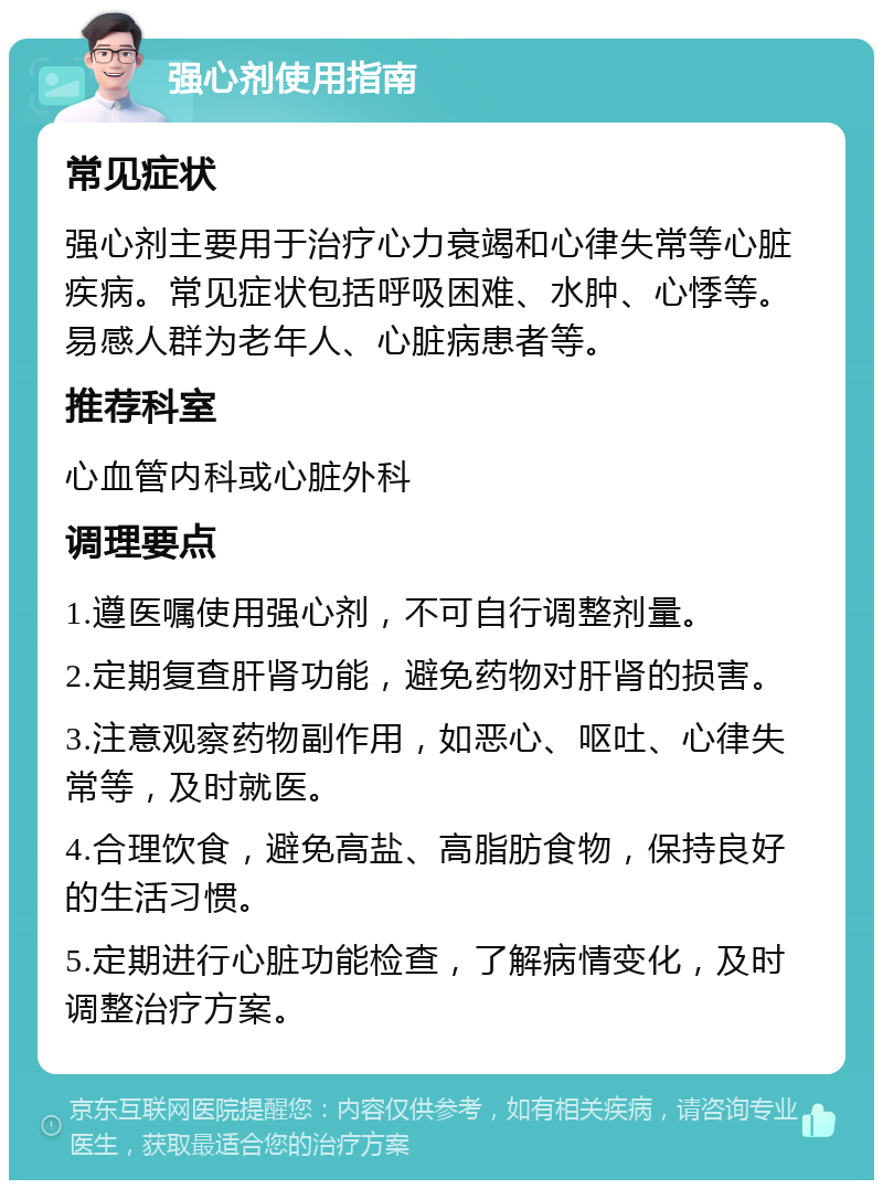 强心剂使用指南 常见症状 强心剂主要用于治疗心力衰竭和心律失常等心脏疾病。常见症状包括呼吸困难、水肿、心悸等。易感人群为老年人、心脏病患者等。 推荐科室 心血管内科或心脏外科 调理要点 1.遵医嘱使用强心剂，不可自行调整剂量。 2.定期复查肝肾功能，避免药物对肝肾的损害。 3.注意观察药物副作用，如恶心、呕吐、心律失常等，及时就医。 4.合理饮食，避免高盐、高脂肪食物，保持良好的生活习惯。 5.定期进行心脏功能检查，了解病情变化，及时调整治疗方案。