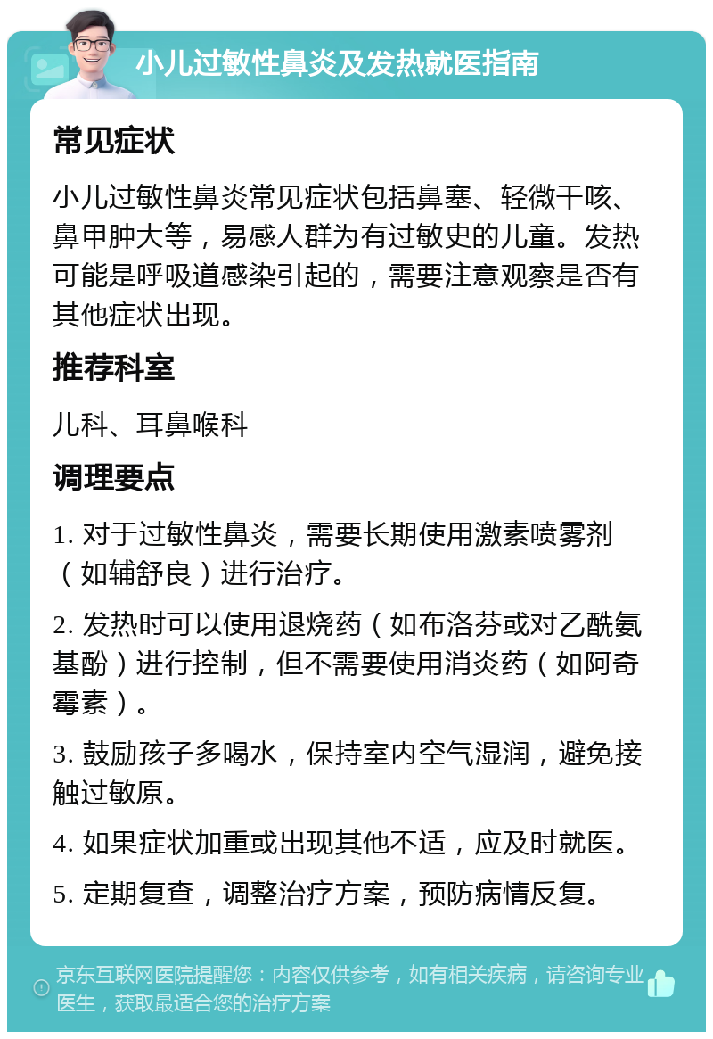 小儿过敏性鼻炎及发热就医指南 常见症状 小儿过敏性鼻炎常见症状包括鼻塞、轻微干咳、鼻甲肿大等，易感人群为有过敏史的儿童。发热可能是呼吸道感染引起的，需要注意观察是否有其他症状出现。 推荐科室 儿科、耳鼻喉科 调理要点 1. 对于过敏性鼻炎，需要长期使用激素喷雾剂（如辅舒良）进行治疗。 2. 发热时可以使用退烧药（如布洛芬或对乙酰氨基酚）进行控制，但不需要使用消炎药（如阿奇霉素）。 3. 鼓励孩子多喝水，保持室内空气湿润，避免接触过敏原。 4. 如果症状加重或出现其他不适，应及时就医。 5. 定期复查，调整治疗方案，预防病情反复。