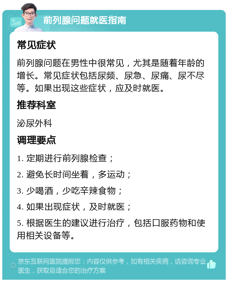 前列腺问题就医指南 常见症状 前列腺问题在男性中很常见，尤其是随着年龄的增长。常见症状包括尿频、尿急、尿痛、尿不尽等。如果出现这些症状，应及时就医。 推荐科室 泌尿外科 调理要点 1. 定期进行前列腺检查； 2. 避免长时间坐着，多运动； 3. 少喝酒，少吃辛辣食物； 4. 如果出现症状，及时就医； 5. 根据医生的建议进行治疗，包括口服药物和使用相关设备等。