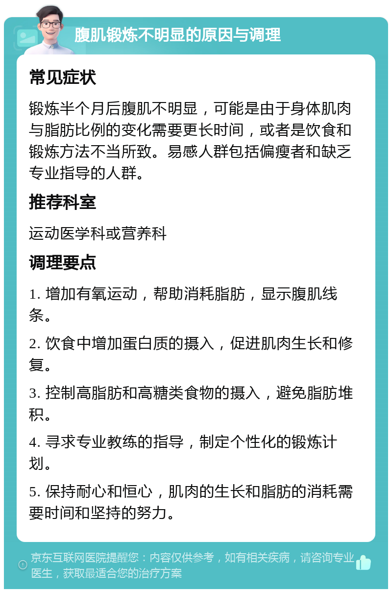 腹肌锻炼不明显的原因与调理 常见症状 锻炼半个月后腹肌不明显，可能是由于身体肌肉与脂肪比例的变化需要更长时间，或者是饮食和锻炼方法不当所致。易感人群包括偏瘦者和缺乏专业指导的人群。 推荐科室 运动医学科或营养科 调理要点 1. 增加有氧运动，帮助消耗脂肪，显示腹肌线条。 2. 饮食中增加蛋白质的摄入，促进肌肉生长和修复。 3. 控制高脂肪和高糖类食物的摄入，避免脂肪堆积。 4. 寻求专业教练的指导，制定个性化的锻炼计划。 5. 保持耐心和恒心，肌肉的生长和脂肪的消耗需要时间和坚持的努力。