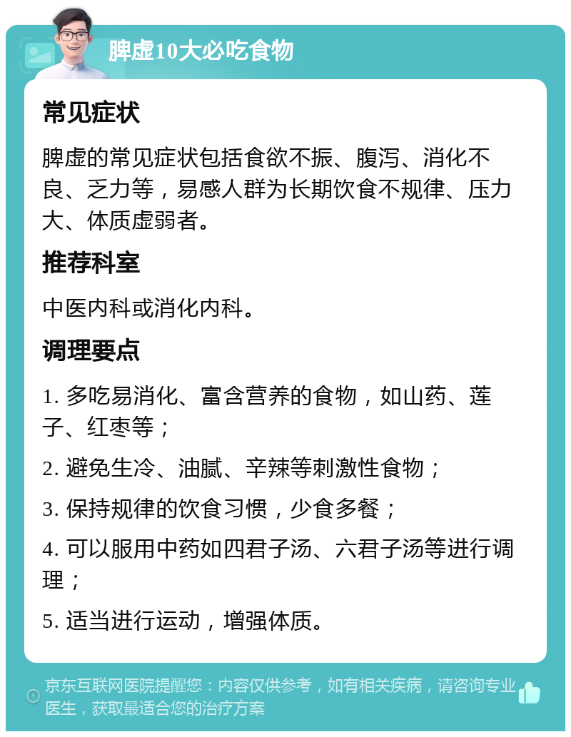 脾虚10大必吃食物 常见症状 脾虚的常见症状包括食欲不振、腹泻、消化不良、乏力等，易感人群为长期饮食不规律、压力大、体质虚弱者。 推荐科室 中医内科或消化内科。 调理要点 1. 多吃易消化、富含营养的食物，如山药、莲子、红枣等； 2. 避免生冷、油腻、辛辣等刺激性食物； 3. 保持规律的饮食习惯，少食多餐； 4. 可以服用中药如四君子汤、六君子汤等进行调理； 5. 适当进行运动，增强体质。