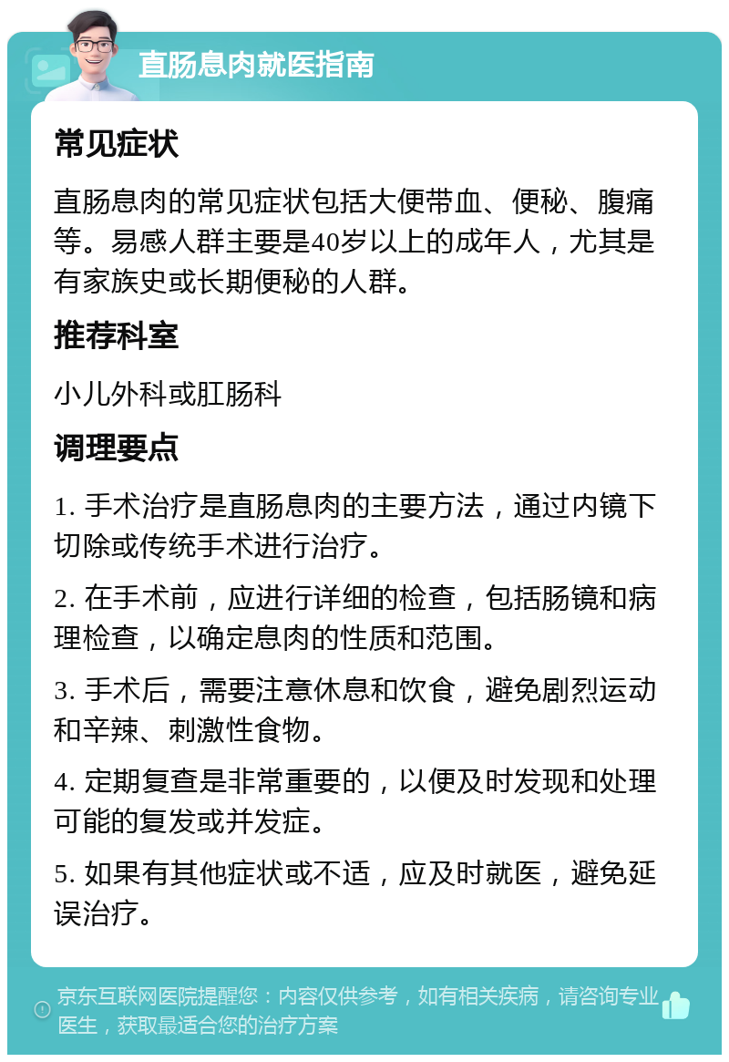 直肠息肉就医指南 常见症状 直肠息肉的常见症状包括大便带血、便秘、腹痛等。易感人群主要是40岁以上的成年人，尤其是有家族史或长期便秘的人群。 推荐科室 小儿外科或肛肠科 调理要点 1. 手术治疗是直肠息肉的主要方法，通过内镜下切除或传统手术进行治疗。 2. 在手术前，应进行详细的检查，包括肠镜和病理检查，以确定息肉的性质和范围。 3. 手术后，需要注意休息和饮食，避免剧烈运动和辛辣、刺激性食物。 4. 定期复查是非常重要的，以便及时发现和处理可能的复发或并发症。 5. 如果有其他症状或不适，应及时就医，避免延误治疗。