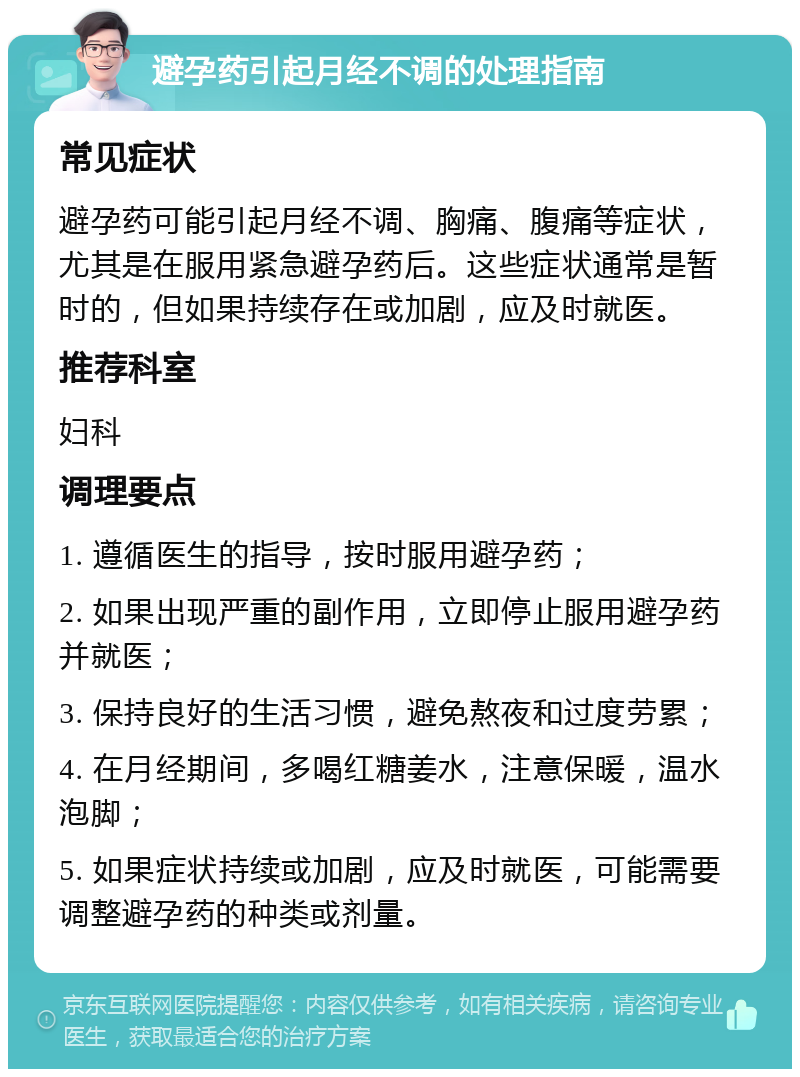 避孕药引起月经不调的处理指南 常见症状 避孕药可能引起月经不调、胸痛、腹痛等症状，尤其是在服用紧急避孕药后。这些症状通常是暂时的，但如果持续存在或加剧，应及时就医。 推荐科室 妇科 调理要点 1. 遵循医生的指导，按时服用避孕药； 2. 如果出现严重的副作用，立即停止服用避孕药并就医； 3. 保持良好的生活习惯，避免熬夜和过度劳累； 4. 在月经期间，多喝红糖姜水，注意保暖，温水泡脚； 5. 如果症状持续或加剧，应及时就医，可能需要调整避孕药的种类或剂量。