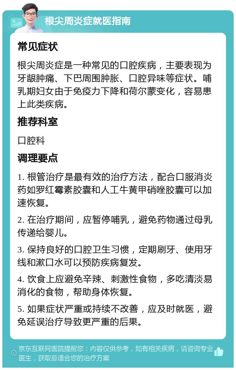 根尖周炎症就医指南 常见症状 根尖周炎症是一种常见的口腔疾病，主要表现为牙龈肿痛、下巴周围肿胀、口腔异味等症状。哺乳期妇女由于免疫力下降和荷尔蒙变化，容易患上此类疾病。 推荐科室 口腔科 调理要点 1. 根管治疗是最有效的治疗方法，配合口服消炎药如罗红霉素胶囊和人工牛黄甲硝唑胶囊可以加速恢复。 2. 在治疗期间，应暂停哺乳，避免药物通过母乳传递给婴儿。 3. 保持良好的口腔卫生习惯，定期刷牙、使用牙线和漱口水可以预防疾病复发。 4. 饮食上应避免辛辣、刺激性食物，多吃清淡易消化的食物，帮助身体恢复。 5. 如果症状严重或持续不改善，应及时就医，避免延误治疗导致更严重的后果。