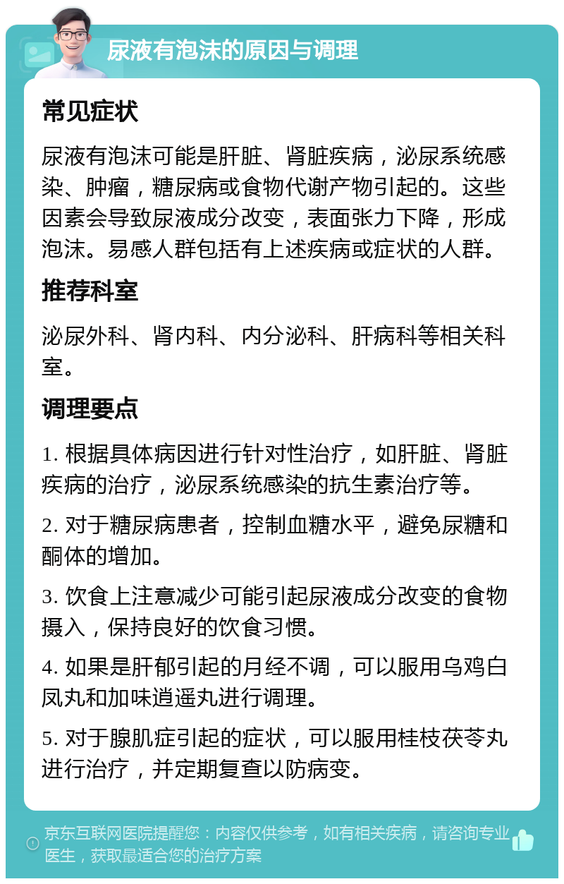 尿液有泡沫的原因与调理 常见症状 尿液有泡沫可能是肝脏、肾脏疾病，泌尿系统感染、肿瘤，糖尿病或食物代谢产物引起的。这些因素会导致尿液成分改变，表面张力下降，形成泡沫。易感人群包括有上述疾病或症状的人群。 推荐科室 泌尿外科、肾内科、内分泌科、肝病科等相关科室。 调理要点 1. 根据具体病因进行针对性治疗，如肝脏、肾脏疾病的治疗，泌尿系统感染的抗生素治疗等。 2. 对于糖尿病患者，控制血糖水平，避免尿糖和酮体的增加。 3. 饮食上注意减少可能引起尿液成分改变的食物摄入，保持良好的饮食习惯。 4. 如果是肝郁引起的月经不调，可以服用乌鸡白凤丸和加味逍遥丸进行调理。 5. 对于腺肌症引起的症状，可以服用桂枝茯苓丸进行治疗，并定期复查以防病变。