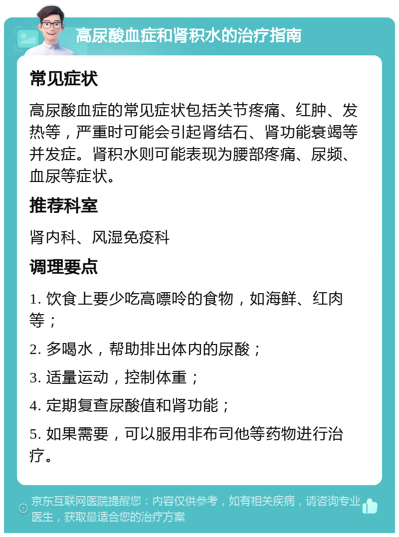 高尿酸血症和肾积水的治疗指南 常见症状 高尿酸血症的常见症状包括关节疼痛、红肿、发热等，严重时可能会引起肾结石、肾功能衰竭等并发症。肾积水则可能表现为腰部疼痛、尿频、血尿等症状。 推荐科室 肾内科、风湿免疫科 调理要点 1. 饮食上要少吃高嘌呤的食物，如海鲜、红肉等； 2. 多喝水，帮助排出体内的尿酸； 3. 适量运动，控制体重； 4. 定期复查尿酸值和肾功能； 5. 如果需要，可以服用非布司他等药物进行治疗。