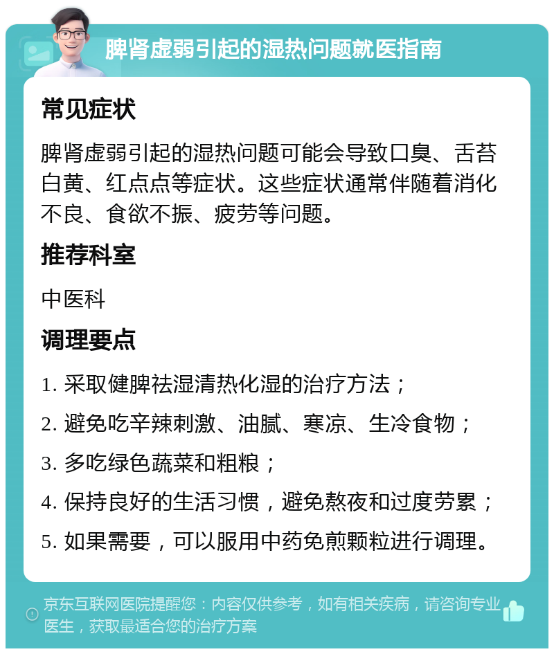 脾肾虚弱引起的湿热问题就医指南 常见症状 脾肾虚弱引起的湿热问题可能会导致口臭、舌苔白黄、红点点等症状。这些症状通常伴随着消化不良、食欲不振、疲劳等问题。 推荐科室 中医科 调理要点 1. 采取健脾祛湿清热化湿的治疗方法； 2. 避免吃辛辣刺激、油腻、寒凉、生冷食物； 3. 多吃绿色蔬菜和粗粮； 4. 保持良好的生活习惯，避免熬夜和过度劳累； 5. 如果需要，可以服用中药免煎颗粒进行调理。