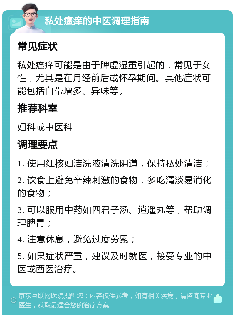 私处瘙痒的中医调理指南 常见症状 私处瘙痒可能是由于脾虚湿重引起的，常见于女性，尤其是在月经前后或怀孕期间。其他症状可能包括白带增多、异味等。 推荐科室 妇科或中医科 调理要点 1. 使用红核妇洁洗液清洗阴道，保持私处清洁； 2. 饮食上避免辛辣刺激的食物，多吃清淡易消化的食物； 3. 可以服用中药如四君子汤、逍遥丸等，帮助调理脾胃； 4. 注意休息，避免过度劳累； 5. 如果症状严重，建议及时就医，接受专业的中医或西医治疗。