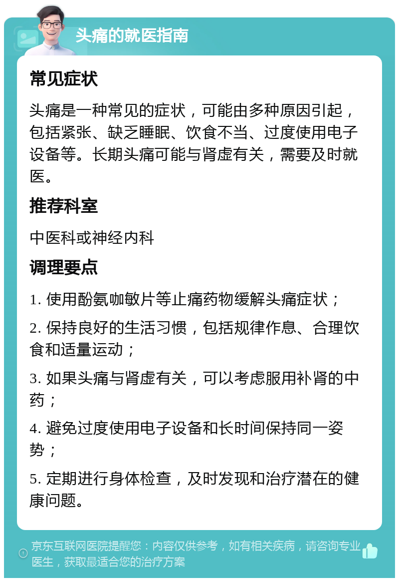 头痛的就医指南 常见症状 头痛是一种常见的症状，可能由多种原因引起，包括紧张、缺乏睡眠、饮食不当、过度使用电子设备等。长期头痛可能与肾虚有关，需要及时就医。 推荐科室 中医科或神经内科 调理要点 1. 使用酚氨咖敏片等止痛药物缓解头痛症状； 2. 保持良好的生活习惯，包括规律作息、合理饮食和适量运动； 3. 如果头痛与肾虚有关，可以考虑服用补肾的中药； 4. 避免过度使用电子设备和长时间保持同一姿势； 5. 定期进行身体检查，及时发现和治疗潜在的健康问题。