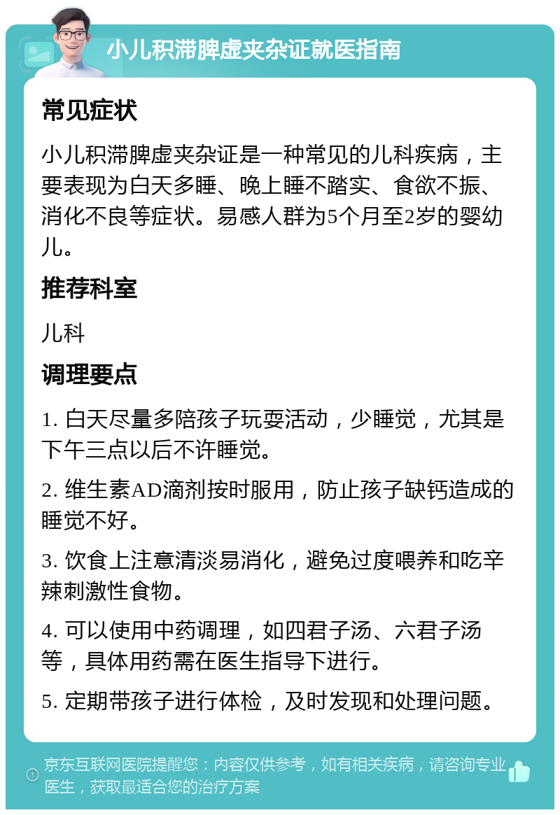 小儿积滞脾虚夹杂证就医指南 常见症状 小儿积滞脾虚夹杂证是一种常见的儿科疾病，主要表现为白天多睡、晚上睡不踏实、食欲不振、消化不良等症状。易感人群为5个月至2岁的婴幼儿。 推荐科室 儿科 调理要点 1. 白天尽量多陪孩子玩耍活动，少睡觉，尤其是下午三点以后不许睡觉。 2. 维生素AD滴剂按时服用，防止孩子缺钙造成的睡觉不好。 3. 饮食上注意清淡易消化，避免过度喂养和吃辛辣刺激性食物。 4. 可以使用中药调理，如四君子汤、六君子汤等，具体用药需在医生指导下进行。 5. 定期带孩子进行体检，及时发现和处理问题。